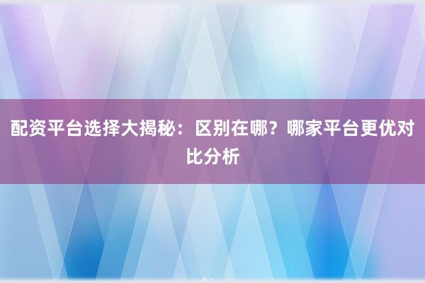 配资平台选择大揭秘：区别在哪？哪家平台更优对比分析