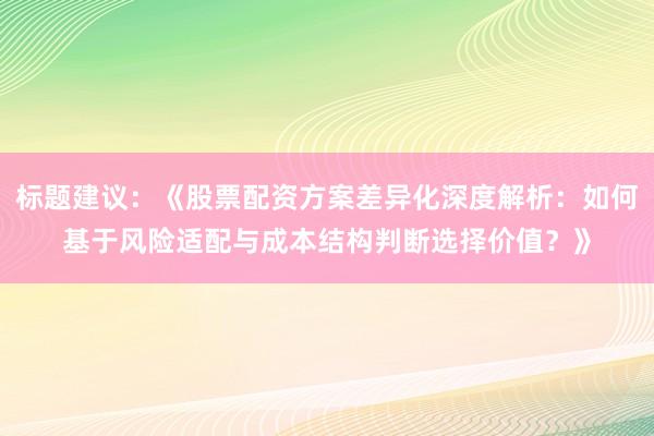 标题建议：《股票配资方案差异化深度解析：如何基于风险适配与成本结构判断选择价值？》
