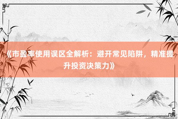 《市盈率使用误区全解析：避开常见陷阱，精准提升投资决策力》