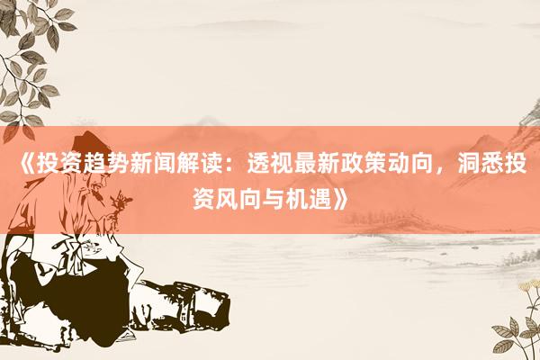《投资趋势新闻解读：透视最新政策动向，洞悉投资风向与机遇》