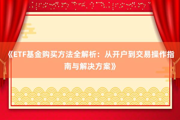 《ETF基金购买方法全解析：从开户到交易操作指南与解决方案》