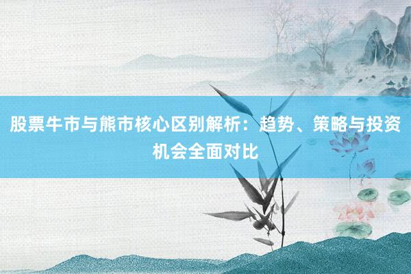 股票牛市与熊市核心区别解析：趋势、策略与投资机会全面对比