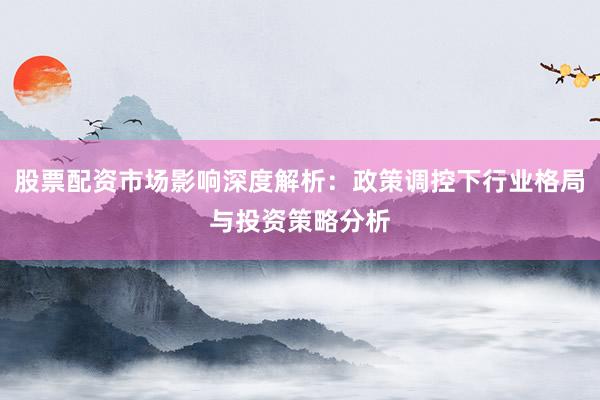 股票配资市场影响深度解析：政策调控下行业格局与投资策略分析