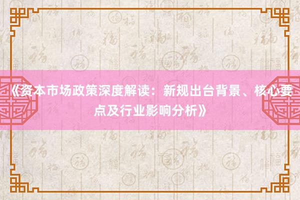 《资本市场政策深度解读：新规出台背景、核心要点及行业影响分析》