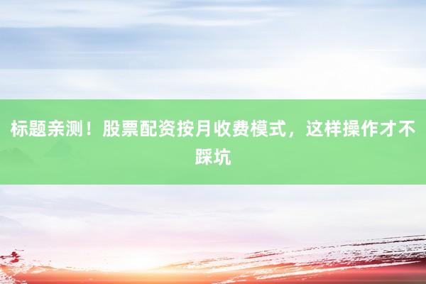 标题亲测！股票配资按月收费模式，这样操作才不踩坑