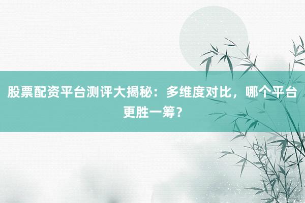 股票配资平台测评大揭秘：多维度对比，哪个平台更胜一筹？