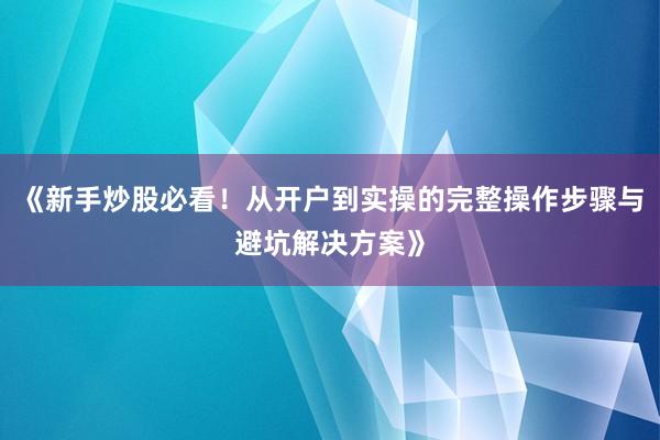 《新手炒股必看！从开户到实操的完整操作步骤与避坑解决方案》