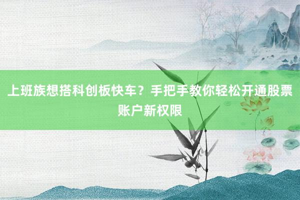 上班族想搭科创板快车？手把手教你轻松开通股票账户新权限