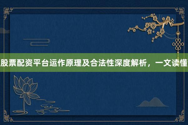 股票配资平台运作原理及合法性深度解析，一文读懂