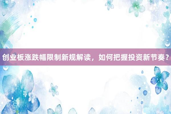 创业板涨跌幅限制新规解读，如何把握投资新节奏？