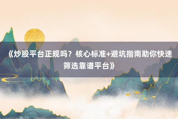 《炒股平台正规吗?核心标准+避坑指南助你快速筛选靠谱平台》