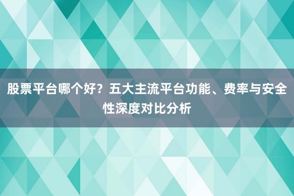 股票平台哪个好？五大主流平台功能、费率与安全性深度对比分析