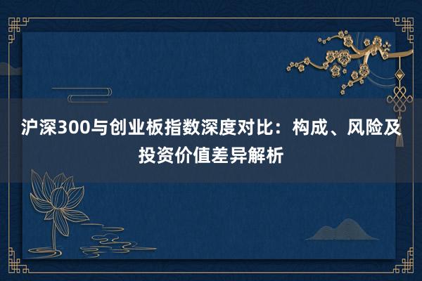 沪深300与创业板指数深度对比：构成、风险及投资价值差异解析