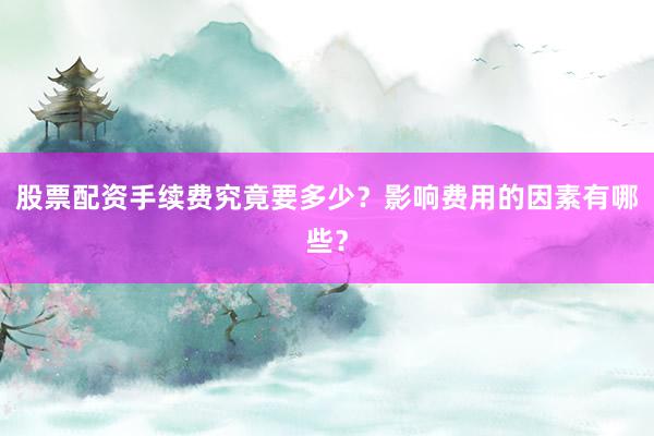 股票配资手续费究竟要多少？影响费用的因素有哪些？