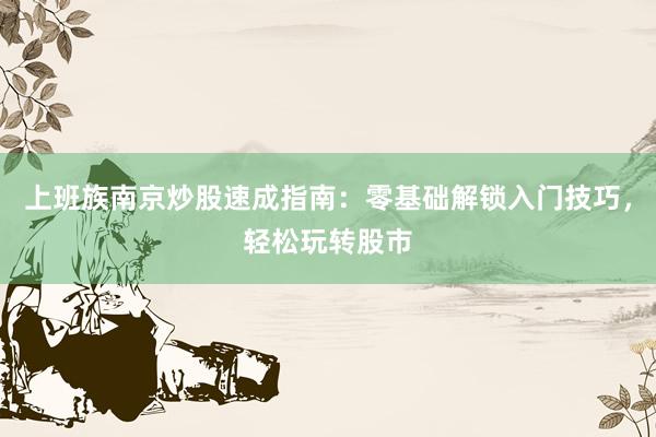 上班族南京炒股速成指南：零基础解锁入门技巧，轻松玩转股市