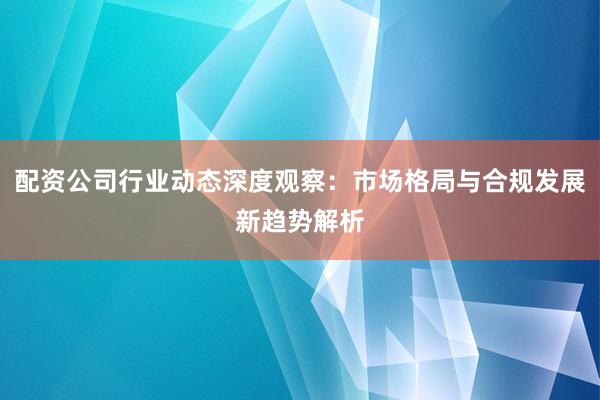 配资公司行业动态深度观察：市场格局与合规发展新趋势解析