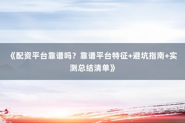 《配资平台靠谱吗？靠谱平台特征+避坑指南+实测总结清单》